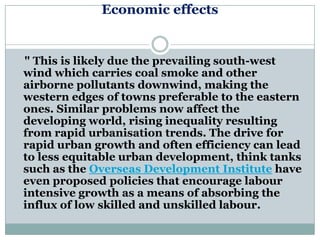 Economic effects


" This is likely due the prevailing south-west
wind which carries coal smoke and other
airborne pollutants downwind, making the
western edges of towns preferable to the eastern
ones. Similar problems now affect the
developing world, rising inequality resulting
from rapid urbanisation trends. The drive for
rapid urban growth and often efficiency can lead
to less equitable urban development, think tanks
such as the Overseas Development Institute have
even proposed policies that encourage labour
intensive growth as a means of absorbing the
influx of low skilled and unskilled labour.
 