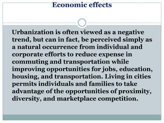 Economic effects


Urbanization is often viewed as a negative
trend, but can in fact, be perceived simply as
a natural occurrence from individual and
corporate efforts to reduce expense in
commuting and transportation while
improving opportunities for jobs, education,
housing, and transportation. Living in cities
permits individuals and families to take
advantage of the opportunities of proximity,
diversity, and marketplace competition.
 