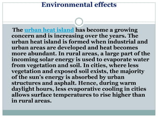 Environmental effects


The urban heat island has become a growing
concern and is increasing over the years. The
urban heat island is formed when industrial and
urban areas are developed and heat becomes
more abundant. In rural areas, a large part of the
incoming solar energy is used to evaporate water
from vegetation and soil. In cities, where less
vegetation and exposed soil exists, the majority
of the sun‘s energy is absorbed by urban
structures and asphalt. Hence, during warm
daylight hours, less evaporative cooling in cities
allows surface temperatures to rise higher than
in rural areas.
 