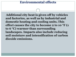 Environmental effects


Additional city heat is given off by vehicles
and factories, as well as by industrial and
domestic heating and cooling units. This
effect causes the city to become 2 to 10 °F (1
to 6 °C) warmer than surrounding
landscapes. Impacts also include reducing
soil moisture and intensification of carbon
dioxide emissions.
 