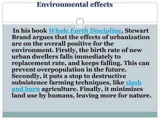 Environmental effects


In his book Whole Earth Discipline, Stewart
Brand argues that the effects of urbanization
are on the overall positive for the
environment. Firstly, the birth rate of new
urban dwellers falls immediately to
replacement rate, and keeps falling. This can
prevent overpopulation in the future.
Secondly, it puts a stop to destructive
subsistence farming techniques, like slash
and burn agriculture. Finally, it minimizes
land use by humans, leaving more for nature.
 