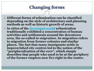 Changing forms

 Different forms of urbanization can be classified
  depending on the style of architecture and planning
  methods as well as historic growth of areas.
 In cities of the developed world urbanization
  traditionally exhibited a concentration of human
  activities and settlements around the downtown
  area, the so-called in-migration. In-migration refers
  to migration from former colonies and similar
  places. The fact that many immigrants settle in
  impoverished city centres led to the notion of the
  "peripheralization of the core", which simply
  describes that people who used to be at the periphery
  of the former empires now live right in the centre.
 