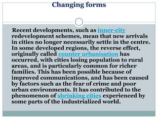 Changing forms


Recent developments, such as inner-city
redevelopment schemes, mean that new arrivals
in cities no longer necessarily settle in the centre.
In some developed regions, the reverse effect,
originally called counter urbanisation has
occurred, with cities losing population to rural
areas, and is particularly common for richer
families. This has been possible because of
improved communications, and has been caused
by factors such as the fear of crime and poor
urban environments. It has contributed to the
phenomenon of shrinking cities experienced by
some parts of the industrialized world.
 