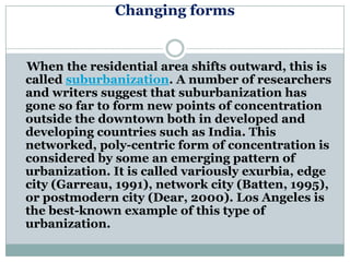 Changing forms


When the residential area shifts outward, this is
called suburbanization. A number of researchers
and writers suggest that suburbanization has
gone so far to form new points of concentration
outside the downtown both in developed and
developing countries such as India. This
networked, poly-centric form of concentration is
considered by some an emerging pattern of
urbanization. It is called variously exurbia, edge
city (Garreau, 1991), network city (Batten, 1995),
or postmodern city (Dear, 2000). Los Angeles is
the best-known example of this type of
urbanization.
 