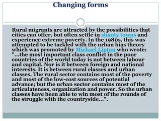 Changing forms


Rural migrants are attracted by the possibilities that
cities can offer, but often settle in shanty towns and
experience extreme poverty. In the 1980s, this was
attempted to be tackled with the urban bias theory
which was promoted by Michael Lipton who wrote:
"...the most important class conflict in the poor
countries of the world today is not between labour
and capital. Nor is it between foreign and national
interests. It is between rural classes and urban
classes. The rural sector contains most of the poverty
and most of the low-cost sources of potential
advance; but the urban sector contains most of the
articulateness, organization and power. So the urban
classes have been able to win most of the rounds of
the struggle with the countryside...".
 
