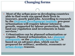 Changing forms


 Most of the urban poor in developing countries
  able to find work can spend their lives in
  insecure, poorly paid jobs. According to research
  by the Overseas Development Institute pro-poor
  urbanisation will require labour intensive
  growth, supported by labour protection, flexible
  land use regulation and investments in basic
  services.'
 Urbanization can be planned urbanization or
  organic. Planned urbanization, i.e.: planned
  community or the garden city movement, is
  based on an advance plan, which can be
  prepared for military, aesthetic, economic or
  urban design reasons.
 