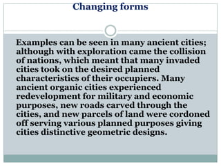 Changing forms


Examples can be seen in many ancient cities;
although with exploration came the collision
of nations, which meant that many invaded
cities took on the desired planned
characteristics of their occupiers. Many
ancient organic cities experienced
redevelopment for military and economic
purposes, new roads carved through the
cities, and new parcels of land were cordoned
off serving various planned purposes giving
cities distinctive geometric designs.
 