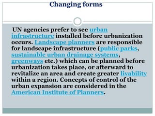 Changing forms


UN agencies prefer to see urban
infrastructure installed before urbanization
occurs. Landscape planners are responsible
for landscape infrastructure (public parks,
sustainable urban drainage systems,
greenways etc.) which can be planned before
urbanization takes place, or afterward to
revitalize an area and create greater livability
within a region. Concepts of control of the
urban expansion are considered in the
American Institute of Planners.
 