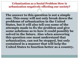 Urbanization as a Social Problem How is
  urbanization negatively effecting our society?


The answer to this question is not a simple
one. This essay will not only break down the
problems of urbanization in the United
States, but it will also tell you some of the
attempts made to fix the problem and give
some solutions as to how it could possibly be
solved in the future. Also when answering
this question one must understand that
urbanization, can not be stopped, but only
contained in a manner that will help the
United States to function better as a country.
 