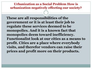 Urbanization as a Social Problem How is
  urbanization negatively effecting our society?


These are all responsibilities of the
government or it is at least their job to
regulate these services deemed to be
monopolies. And it is a known fact that
monopolies deem toward inefficiency.
Functionalist look at our cities as a means to
profit. Cities are a place where everybody
visits, and therefor vendors can raise their
prices and profit more on their products.
 