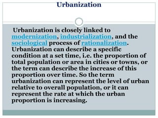 Urbanization


 Urbanization is closely linked to
modernization, industrialization, and the
sociological process of rationalization.
Urbanization can describe a specific
condition at a set time, i.e. the proportion of
total population or area in cities or towns, or
the term can describe the increase of this
proportion over time. So the term
urbanization can represent the level of urban
relative to overall population, or it can
represent the rate at which the urban
proportion is increasing.
 