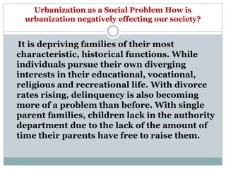 Urbanization as a Social Problem How is
  urbanization negatively effecting our society?


It is depriving families of their most
characteristic, historical functions. While
individuals pursue their own diverging
interests in their educational, vocational,
religious and recreational life. With divorce
rates rising, delinquency is also becoming
more of a problem than before. With single
parent families, children lack in the authority
department due to the lack of the amount of
time their parents have free to raise them.
 