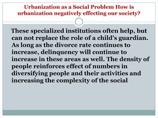 Urbanization as a Social Problem How is
  urbanization negatively effecting our society?


These specialized institutions often help, but
can not replace the role of a child‘s guardian.
As long as the divorce rate continues to
increase, delinquency will continue to
increase in these areas as well. The density of
people reinforces effect of numbers in
diversifying people and their activities and
increasing the complexity of the social
 