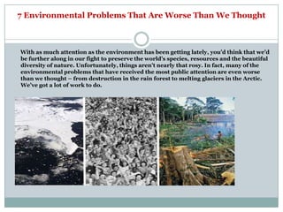 7 Environmental Problems That Are Worse Than We Thought



With as much attention as the environment has been getting lately, you‘d think that we‘d
be further along in our fight to preserve the world‘s species, resources and the beautiful
diversity of nature. Unfortunately, things aren‘t nearly that rosy. In fact, many of the
environmental problems that have received the most public attention are even worse
than we thought – from destruction in the rain forest to melting glaciers in the Arctic.
We‘ve got a lot of work to do.
 