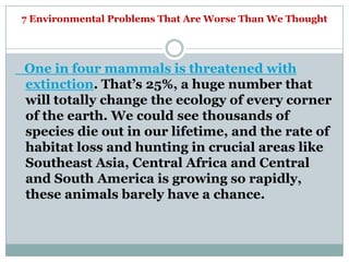 7 Environmental Problems That Are Worse Than We Thought




One in four mammals is threatened with
extinction. That‘s 25%, a huge number that
will totally change the ecology of every corner
of the earth. We could see thousands of
species die out in our lifetime, and the rate of
habitat loss and hunting in crucial areas like
Southeast Asia, Central Africa and Central
and South America is growing so rapidly,
these animals barely have a chance.
 