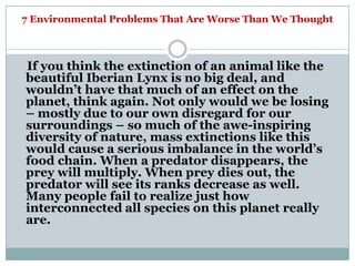 7 Environmental Problems That Are Worse Than We Thought



If you think the extinction of an animal like the
beautiful Iberian Lynx is no big deal, and
wouldn‘t have that much of an effect on the
planet, think again. Not only would we be losing
– mostly due to our own disregard for our
surroundings – so much of the awe-inspiring
diversity of nature, mass extinctions like this
would cause a serious imbalance in the world‘s
food chain. When a predator disappears, the
prey will multiply. When prey dies out, the
predator will see its ranks decrease as well.
Many people fail to realize just how
interconnected all species on this planet really
are.
 