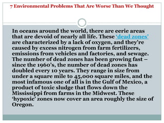 7 Environmental Problems That Are Worse Than We Thought




In oceans around the world, there are eerie areas
that are devoid of nearly all life. These ‗dead zones‘
are characterized by a lack of oxygen, and they‘re
caused by excess nitrogen from farm fertilizers,
emissions from vehicles and factories, and sewage.
The number of dead zones has been growing fast –
since the 1960‘s, the number of dead zones has
doubled every 10 years. They range in size from
under a square mile to 45,000 square miles, and the
most infamous one of all is in the Gulf of Mexico, a
product of toxic sludge that flows down the
Mississippi from farms in the Midwest. These
‗hypoxic‘ zones now cover an area roughly the size of
Oregon.
 