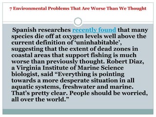 7 Environmental Problems That Are Worse Than We Thought




Spanish researches recently found that many
species die off at oxygen levels well above the
current definition of ‗uninhabitable‘,
suggesting that the extent of dead zones in
coastal areas that support fishing is much
worse than previously thought. Robert Diaz,
a Virginia Institute of Marine Science
biologist, said ―Everything is pointing
towards a more desperate situation in all
aquatic systems, freshwater and marine.
That‘s pretty clear. People should be worried,
all over the world.‖
 