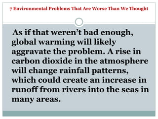 7 Environmental Problems That Are Worse Than We Thought




As if that weren‘t bad enough,
global warming will likely
aggravate the problem. A rise in
carbon dioxide in the atmosphere
will change rainfall patterns,
which could create an increase in
runoff from rivers into the seas in
many areas.
 