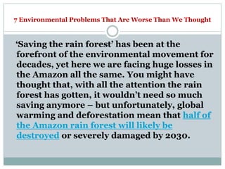 7 Environmental Problems That Are Worse Than We Thought



‗Saving the rain forest‘ has been at the
forefront of the environmental movement for
decades, yet here we are facing huge losses in
the Amazon all the same. You might have
thought that, with all the attention the rain
forest has gotten, it wouldn‘t need so much
saving anymore – but unfortunately, global
warming and deforestation mean that half of
the Amazon rain forest will likely be
destroyed or severely damaged by 2030.
 