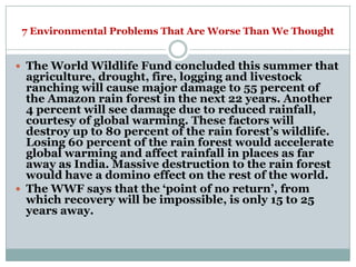 7 Environmental Problems That Are Worse Than We Thought


 The World Wildlife Fund concluded this summer that
  agriculture, drought, fire, logging and livestock
  ranching will cause major damage to 55 percent of
  the Amazon rain forest in the next 22 years. Another
  4 percent will see damage due to reduced rainfall,
  courtesy of global warming. These factors will
  destroy up to 80 percent of the rain forest‘s wildlife.
  Losing 60 percent of the rain forest would accelerate
  global warming and affect rainfall in places as far
  away as India. Massive destruction to the rain forest
  would have a domino effect on the rest of the world.
 The WWF says that the ‗point of no return‘, from
  which recovery will be impossible, is only 15 to 25
  years away.
 