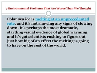 7 Environmental Problems That Are Worse Than We Thought



Polar sea ice is melting at an unprecedented
rate, and it‘s not showing any signs of slowing
down. It‘s perhaps the most dramatic,
startling visual evidence of global warming,
and it‘s got scientists rushing to figure out
just how big of an effect the melting is going
to have on the rest of the world.
 