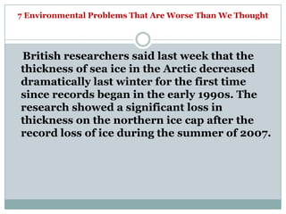 7 Environmental Problems That Are Worse Than We Thought




British researchers said last week that the
thickness of sea ice in the Arctic decreased
dramatically last winter for the first time
since records began in the early 1990s. The
research showed a significant loss in
thickness on the northern ice cap after the
record loss of ice during the summer of 2007.
 