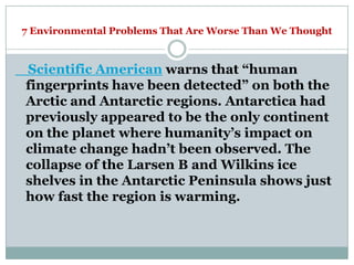 7 Environmental Problems That Are Worse Than We Thought



Scientific American warns that ―human
fingerprints have been detected‖ on both the
Arctic and Antarctic regions. Antarctica had
previously appeared to be the only continent
on the planet where humanity‘s impact on
climate change hadn‘t been observed. The
collapse of the Larsen B and Wilkins ice
shelves in the Antarctic Peninsula shows just
how fast the region is warming.
 