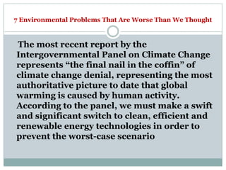 7 Environmental Problems That Are Worse Than We Thought



The most recent report by the
Intergovernmental Panel on Climate Change
represents ―the final nail in the coffin‖ of
climate change denial, representing the most
authoritative picture to date that global
warming is caused by human activity.
According to the panel, we must make a swift
and significant switch to clean, efficient and
renewable energy technologies in order to
prevent the worst-case scenario
 
