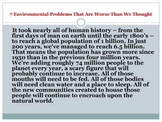 7 Environmental Problems That Are Worse Than We Thought


It took nearly all of human history – from the
first days of man on earth until the early 1800‘s –
to reach a global population of 1 billion. In just
200 years, we‘ve managed to reach 6.5 billion.
That means the population has grown more since
1950 than in the previous four million years.
We‘re adding roughly 74 million people to the
planet every year, a scary figure that will
probably continue to increase. All of those
mouths will need to be fed. All of those bodies
will need clean water and a place to sleep. All of
the new communities created to house those
people will continue to encroach upon the
natural world.
 