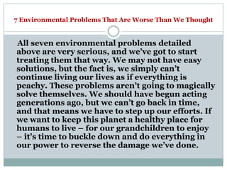 7 Environmental Problems That Are Worse Than We Thought


All seven environmental problems detailed
above are very serious, and we‘ve got to start
treating them that way. We may not have easy
solutions, but the fact is, we simply can‘t
continue living our lives as if everything is
peachy. These problems aren‘t going to magically
solve themselves. We should have begun acting
generations ago, but we can‘t go back in time,
and that means we have to step up our efforts. If
we want to keep this planet a healthy place for
humans to live – for our grandchildren to enjoy
– it‘s time to buckle down and do everything in
our power to reverse the damage we‘ve done.
 