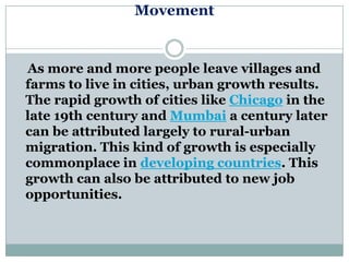 Movement


As more and more people leave villages and
farms to live in cities, urban growth results.
The rapid growth of cities like Chicago in the
late 19th century and Mumbai a century later
can be attributed largely to rural-urban
migration. This kind of growth is especially
commonplace in developing countries. This
growth can also be attributed to new job
opportunities.
 