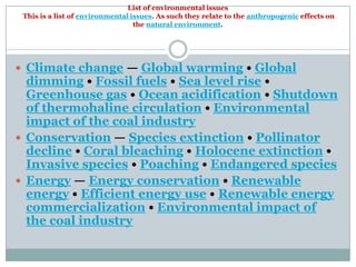 List of environmental issues
 This is a list of environmental issues. As such they relate to the anthropogenic effects on
                                  the natural environment.




 Climate change — Global warming • Global
  dimming • Fossil fuels • Sea level rise •
  Greenhouse gas • Ocean acidification • Shutdown
  of thermohaline circulation • Environmental
  impact of the coal industry
 Conservation — Species extinction • Pollinator
  decline • Coral bleaching • Holocene extinction •
  Invasive species • Poaching • Endangered species
 Energy — Energy conservation • Renewable
  energy • Efficient energy use • Renewable energy
  commercialization • Environmental impact of
  the coal industry
 