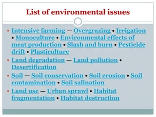 List of environmental issues

 Intensive farming — Overgrazing • Irrigation
  • Monoculture • Environmental effects of
  meat production • Slash and burn • Pesticide
  drift • Plasticulture
 Land degradation — Land pollution •
  Desertification
 Soil — Soil conservation • Soil erosion • Soil
  contamination • Soil salination
 Land use — Urban sprawl • Habitat
  fragmentation • Habitat destruction
 