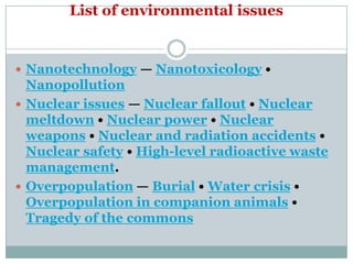 List of environmental issues


 Nanotechnology — Nanotoxicology •
  Nanopollution
 Nuclear issues — Nuclear fallout • Nuclear
  meltdown • Nuclear power • Nuclear
  weapons • Nuclear and radiation accidents •
  Nuclear safety • High-level radioactive waste
  management.
 Overpopulation — Burial • Water crisis •
  Overpopulation in companion animals •
  Tragedy of the commons
 