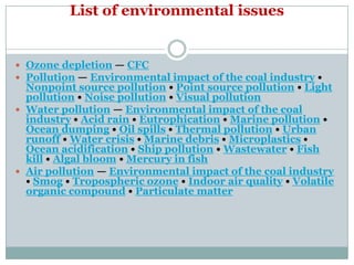 List of environmental issues


 Ozone depletion — CFC
 Pollution — Environmental impact of the coal industry •
  Nonpoint source pollution • Point source pollution • Light
  pollution • Noise pollution • Visual pollution
 Water pollution — Environmental impact of the coal
  industry • Acid rain • Eutrophication • Marine pollution •
  Ocean dumping • Oil spills • Thermal pollution • Urban
  runoff • Water crisis • Marine debris • Microplastics •
  Ocean acidification • Ship pollution • Wastewater • Fish
  kill • Algal bloom • Mercury in fish
 Air pollution — Environmental impact of the coal industry
  • Smog • Tropospheric ozone • Indoor air quality • Volatile
  organic compound • Particulate matter
 