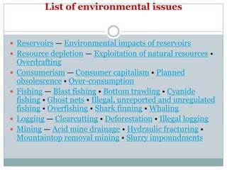 List of environmental issues


 Reservoirs — Environmental impacts of reservoirs
 Resource depletion — Exploitation of natural resources •
    Overdrafting
   Consumerism — Consumer capitalism • Planned
    obsolescence • Over-consumption
   Fishing — Blast fishing • Bottom trawling • Cyanide
    fishing • Ghost nets • Illegal, unreported and unregulated
    fishing • Overfishing • Shark finning • Whaling
   Logging — Clearcutting • Deforestation • Illegal logging
   Mining — Acid mine drainage • Hydraulic fracturing •
    Mountaintop removal mining • Slurry impoundments
 