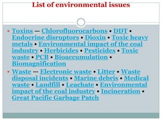 List of environmental issues


 Toxins — Chlorofluorocarbons • DDT •
  Endocrine disruptors • Dioxin • Toxic heavy
  metals • Environmental impact of the coal
  industry • Herbicides • Pesticides • Toxic
  waste • PCB • Bioaccumulation •
  Biomagnification
 Waste — Electronic waste • Litter • Waste
  disposal incidents • Marine debris • Medical
  waste • Landfill • Leachate • Environmental
  impact of the coal industry • Incineration •
  Great Pacific Garbage Patch
 