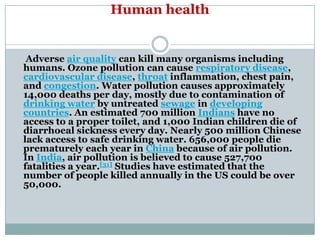 Human health


 Adverse air quality can kill many organisms including
humans. Ozone pollution can cause respiratory disease,
cardiovascular disease, throat inflammation, chest pain,
and congestion. Water pollution causes approximately
14,000 deaths per day, mostly due to contamination of
drinking water by untreated sewage in developing
countries. An estimated 700 million Indians have no
access to a proper toilet, and 1,000 Indian children die of
diarrhoeal sickness every day. Nearly 500 million Chinese
lack access to safe drinking water. 656,000 people die
prematurely each year in China because of air pollution.
In India, air pollution is believed to cause 527,700
fatalities a year.[31] Studies have estimated that the
number of people killed annually in the US could be over
50,000.
 