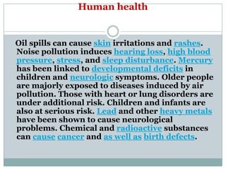 Human health


Oil spills can cause skin irritations and rashes.
Noise pollution induces hearing loss, high blood
pressure, stress, and sleep disturbance. Mercury
has been linked to developmental deficits in
children and neurologic symptoms. Older people
are majorly exposed to diseases induced by air
pollution. Those with heart or lung disorders are
under additional risk. Children and infants are
also at serious risk. Lead and other heavy metals
have been shown to cause neurological
problems. Chemical and radioactive substances
can cause cancer and as well as birth defects.
 