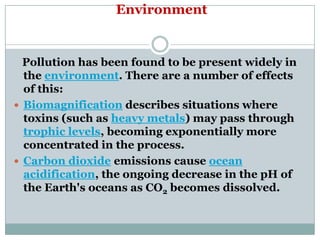 Environment


  Pollution has been found to be present widely in
  the environment. There are a number of effects
  of this:
 Biomagnification describes situations where
  toxins (such as heavy metals) may pass through
  trophic levels, becoming exponentially more
  concentrated in the process.
 Carbon dioxide emissions cause ocean
  acidification, the ongoing decrease in the pH of
  the Earth's oceans as CO2 becomes dissolved.
 