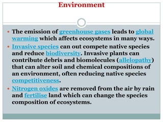 Environment


 The emission of greenhouse gases leads to global
  warming which affects ecosystems in many ways.
 Invasive species can out compete native species
  and reduce biodiversity. Invasive plants can
  contribute debris and biomolecules (allelopathy)
  that can alter soil and chemical compositions of
  an environment, often reducing native species
  competitiveness.
 Nitrogen oxides are removed from the air by rain
  and fertilise land which can change the species
  composition of ecosystems.
 