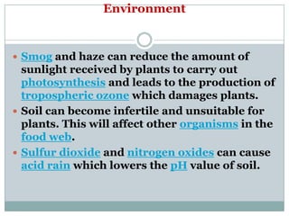 Environment


 Smog and haze can reduce the amount of
  sunlight received by plants to carry out
  photosynthesis and leads to the production of
  tropospheric ozone which damages plants.
 Soil can become infertile and unsuitable for
  plants. This will affect other organisms in the
  food web.
 Sulfur dioxide and nitrogen oxides can cause
  acid rain which lowers the pH value of soil.
 