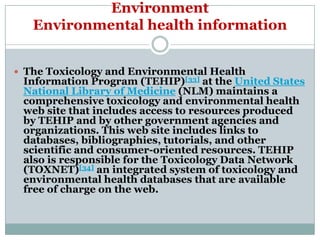 Environment
   Environmental health information


 The Toxicology and Environmental Health
 Information Program (TEHIP)[33] at the United States
 National Library of Medicine (NLM) maintains a
 comprehensive toxicology and environmental health
 web site that includes access to resources produced
 by TEHIP and by other government agencies and
 organizations. This web site includes links to
 databases, bibliographies, tutorials, and other
 scientific and consumer-oriented resources. TEHIP
 also is responsible for the Toxicology Data Network
 (TOXNET)[34] an integrated system of toxicology and
 environmental health databases that are available
 free of charge on the web.
 