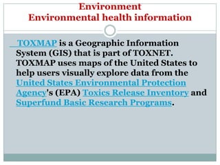 Environment
  Environmental health information

TOXMAP is a Geographic Information
System (GIS) that is part of TOXNET.
TOXMAP uses maps of the United States to
help users visually explore data from the
United States Environmental Protection
Agency's (EPA) Toxics Release Inventory and
Superfund Basic Research Programs.
 