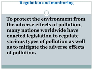 Regulation and monitoring



To protect the environment from
the adverse effects of pollution,
many nations worldwide have
enacted legislation to regulate
various types of pollution as well
as to mitigate the adverse effects
of pollution.
 