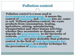 Pollution control

Pollution control is a term used in
environmental management. It means the
control of emissions and effluents into air, water
or soil. Without pollution control, the waste
products from consumption, heating,
agriculture, mining, manufacturing,
transportation and other human activities,
whether they accumulate or disperse, will
degrade the environment. In the hierarchy of
controls, pollution prevention and waste
minimization are more desirable than pollution
control. In the field of land development, low
impact development is a similar technique for
the prevention of urban runoff.
 