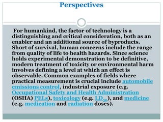 Perspectives


 For humankind, the factor of technology is a
distinguishing and critical consideration, both as an
enabler and an additional source of byproducts.
Short of survival, human concerns include the range
from quality of life to health hazards. Since science
holds experimental demonstration to be definitive,
modern treatment of toxicity or environmental harm
involves defining a level at which an effect is
observable. Common examples of fields where
practical measurement is crucial include automobile
emissions control, industrial exposure (e.g.
Occupational Safety and Health Administration
(OSHA) PELs), toxicology (e.g. LD50), and medicine
(e.g. medication and radiation doses).
 