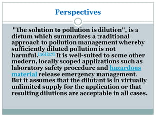 Perspectives

 "The solution to pollution is dilution", is a
dictum which summarizes a traditional
approach to pollution management whereby
sufficiently diluted pollution is not
harmful.[36][37] It is well-suited to some other
modern, locally scoped applications such as
laboratory safety procedure and hazardous
material release emergency management.
But it assumes that the dilutant is in virtually
unlimited supply for the application or that
resulting dilutions are acceptable in all cases.
 