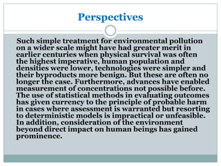 Perspectives

Such simple treatment for environmental pollution
on a wider scale might have had greater merit in
earlier centuries when physical survival was often
the highest imperative, human population and
densities were lower, technologies were simpler and
their byproducts more benign. But these are often no
longer the case. Furthermore, advances have enabled
measurement of concentrations not possible before.
The use of statistical methods in evaluating outcomes
has given currency to the principle of probable harm
in cases where assessment is warranted but resorting
to deterministic models is impractical or unfeasible.
In addition, consideration of the environment
beyond direct impact on human beings has gained
prominence.
 